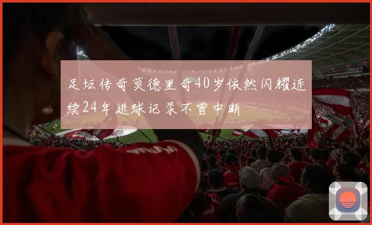 足坛传奇莫德里奇40岁依然闪耀连续24年进球记录不曾中断