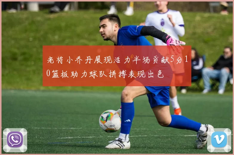 老将小乔丹展现活力半场贡献5分10篮板助力球队拼搏表现出色