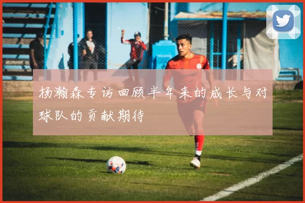 杨瀚森专访回顾半年来的成长与对球队的贡献期待