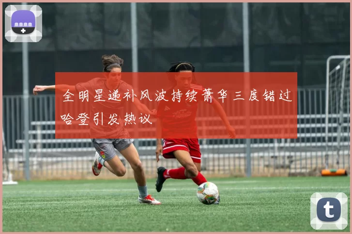 全明星递补风波持续萧华三度错过哈登引发热议