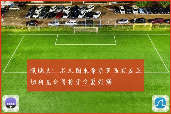 慢镜头：尤文国米争夺罗马右后卫切利克合同将于今夏到期
