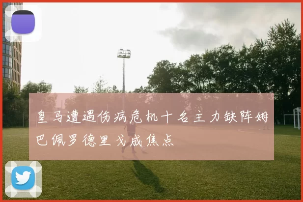 皇马遭遇伤病危机十名主力缺阵姆巴佩罗德里戈成焦点