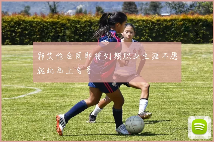 郭艾伦合同即将到期职业生涯不愿就此画上句号