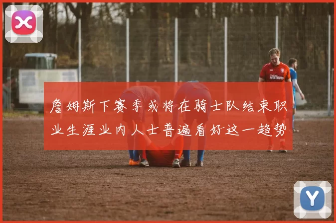 詹姆斯下赛季或将在骑士队结束职业生涯业内人士普遍看好这一趋势
