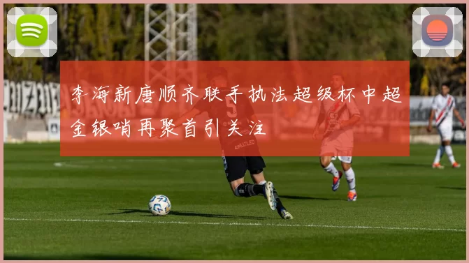 李海新唐顺齐联手执法超级杯中超金银哨再聚首引关注