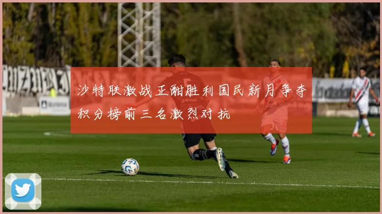 沙特联激战正酣胜利国民新月争夺积分榜前三名激烈对抗