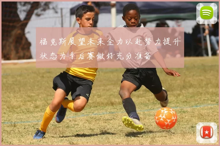 福克斯展望未来全力以赴努力提升状态为季后赛做好充分准备