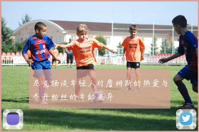 尼克杨谈年轻人对詹姆斯的热爱与乔丹粉丝的年龄差异