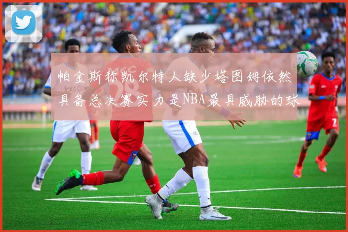 帕金斯称凯尔特人缺少塔图姆依然具备总决赛实力是NBA最具威胁的球队