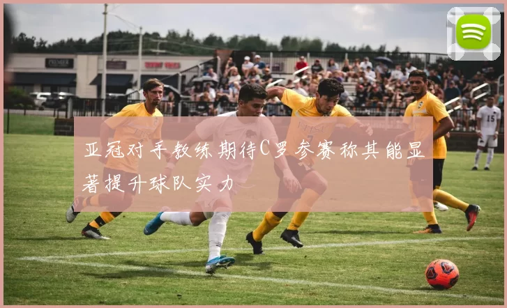 亚冠对手教练期待C罗参赛称其能显著提升球队实力
