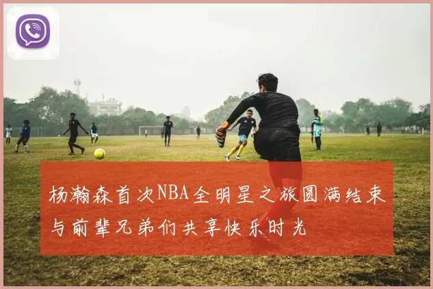杨瀚森首次NBA全明星之旅圆满结束与前辈兄弟们共享快乐时光