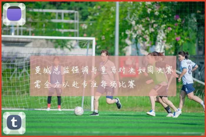 曼城总监强调与皇马对决如同决赛需全力以赴专注每场比赛