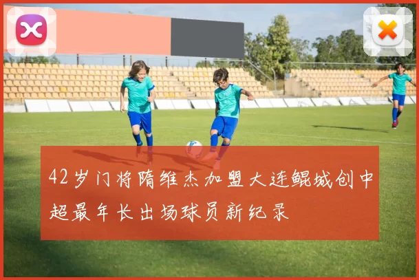 42岁门将隋维杰加盟大连鲲城创中超最年长出场球员新纪录