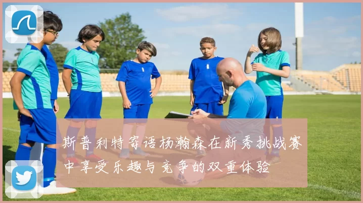 斯普利特寄语杨瀚森在新秀挑战赛中享受乐趣与竞争的双重体验