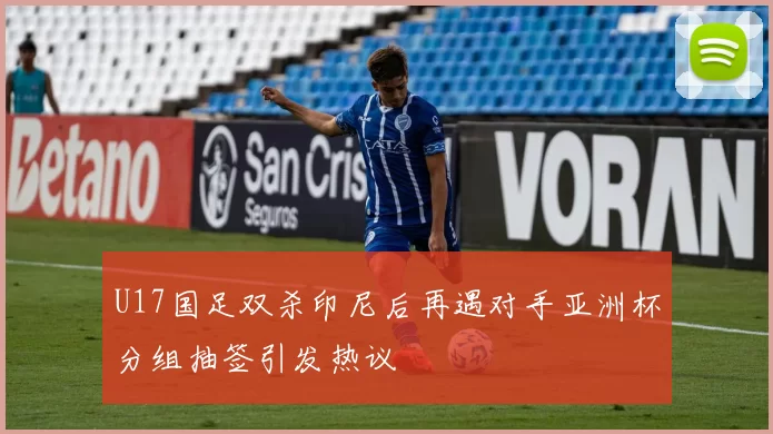 U17国足双杀印尼后再遇对手亚洲杯分组抽签引发热议